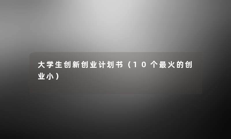 大学生创新创业计划书(10个火的创业小) 大学生创新创业计划书(10个火的创业小)