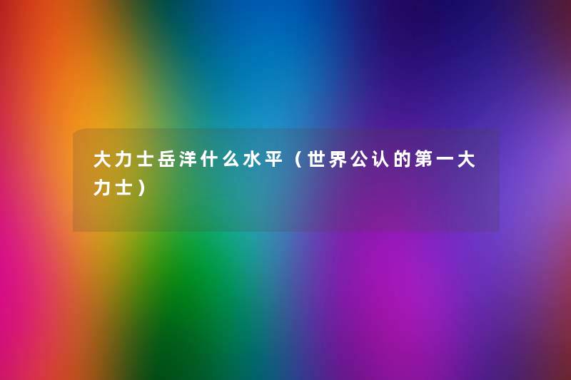 大力士岳洋什么水平(世界不错的第一大力士) 大力士岳洋什么水平(世界不错的第一大力士)