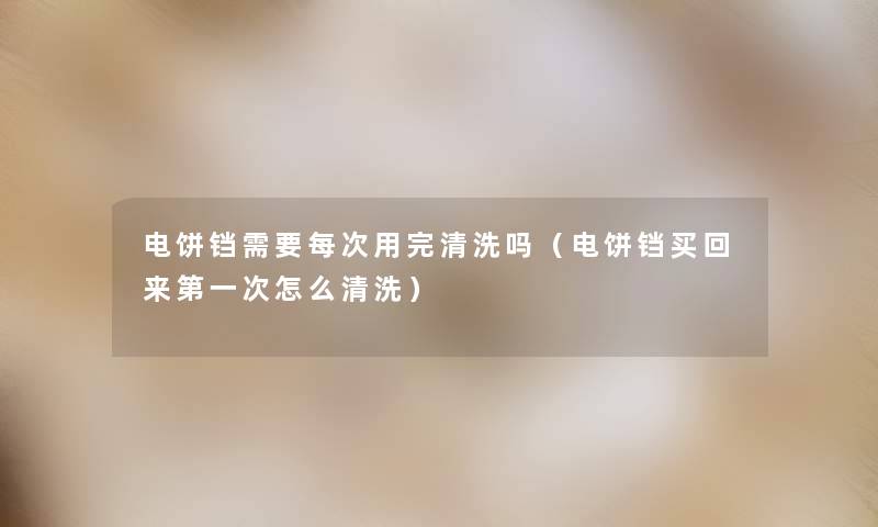 电饼铛需要每次用完清洗吗(电饼铛买回来第一次怎么清洗) 电饼铛需要每次用完清洗吗(电饼铛买回来第一次怎么清洗)