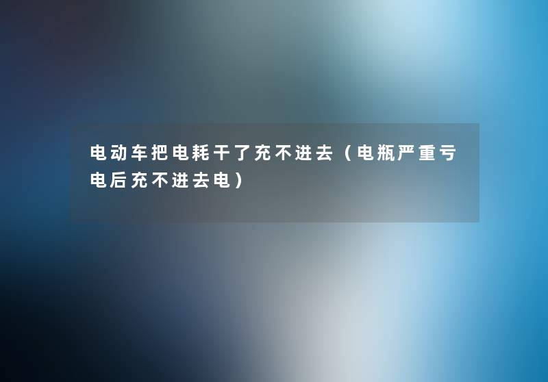 电动车把电耗干了充不进去(电瓶严重亏电后充不进去电) 电动车把电耗干了充不进去(电瓶严重亏电后充不进去电)
