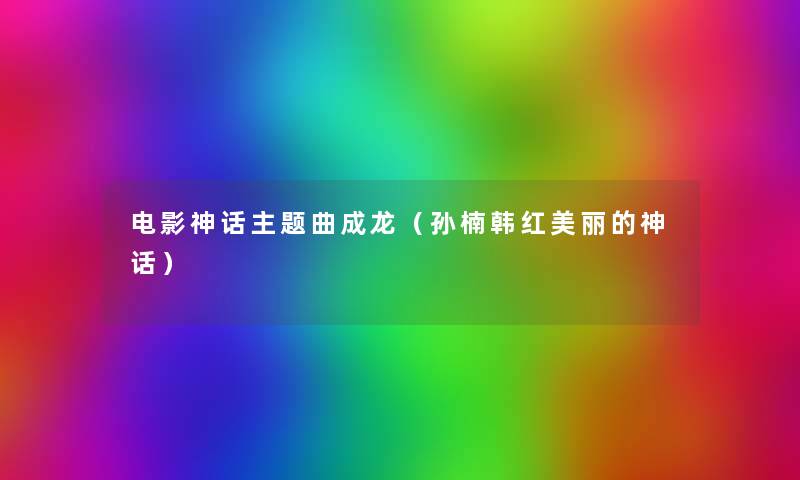 电影神话主题曲成龙(孙楠韩红美丽的神话) 电影神话主题曲成龙(孙楠韩红美丽的神话)
