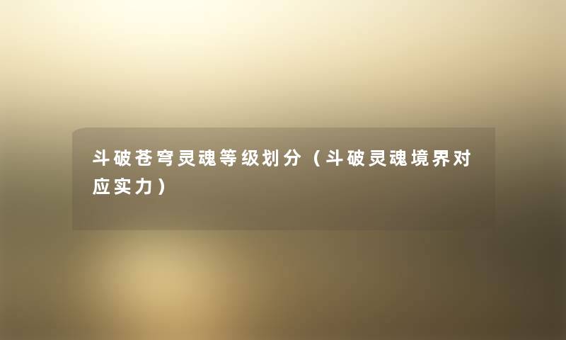 斗破苍穹灵魂等级划分(斗破灵魂境界对应实力) 斗破苍穹灵魂等级划分(斗破灵魂境界对应实力)