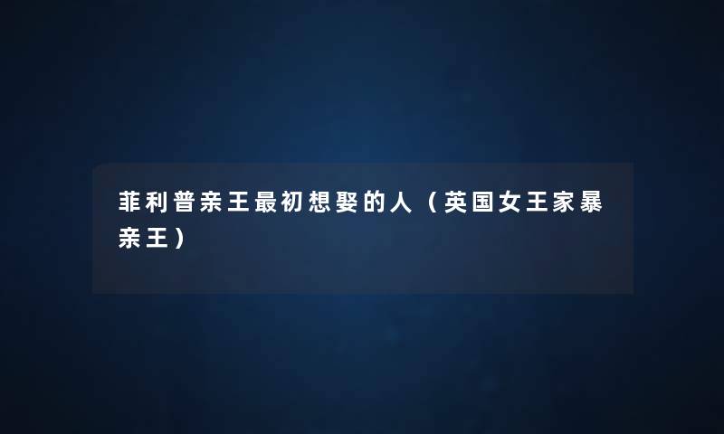菲利普亲王初想娶的人(英国女王家暴亲王) 菲利普亲王初想娶的人(英国女王家暴亲王)