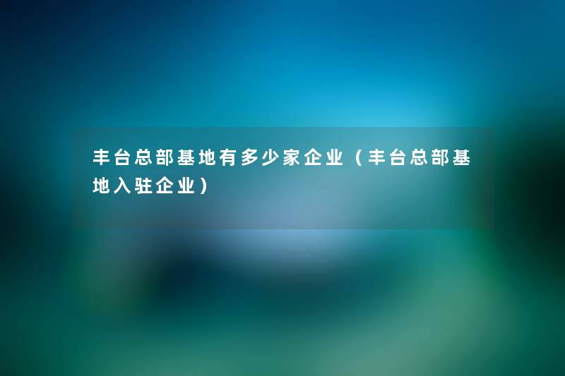 丰台总部基地有多少家企业(丰台总部基地入驻企业) 丰台总部基地有多少家企业(丰台总部基地入驻企业)