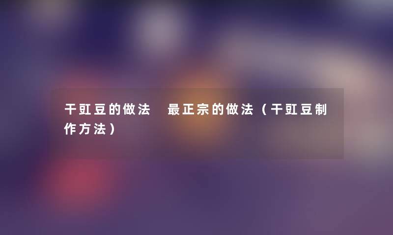 干豇豆的做法 正宗的做法(干豇豆制作方法) 干豇豆的做法 正宗的做法(干豇豆制作方法)