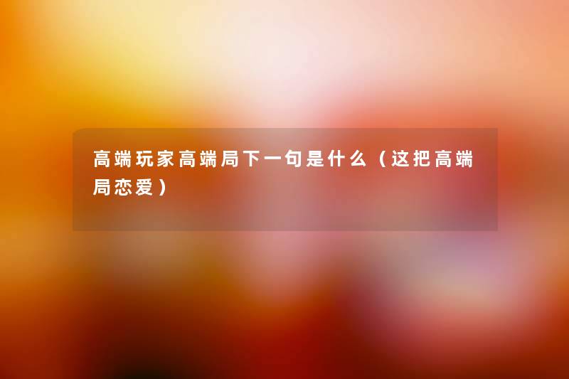 高端玩家高端局下一句是什么(这把高端局恋爱) 高端玩家高端局下一句是什么(这把高端局恋爱)