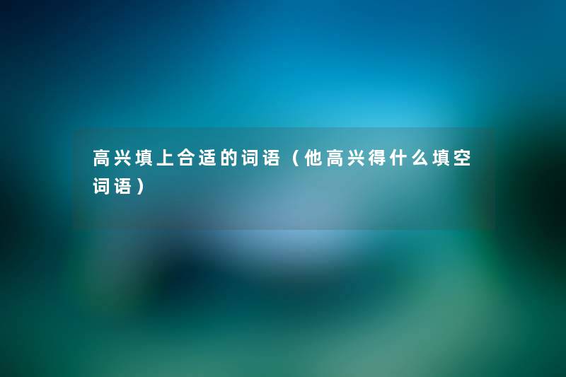 高兴填上合适的词语(他高兴得什么填空词语) 高兴填上合适的词语(他高兴得什么填空词语)