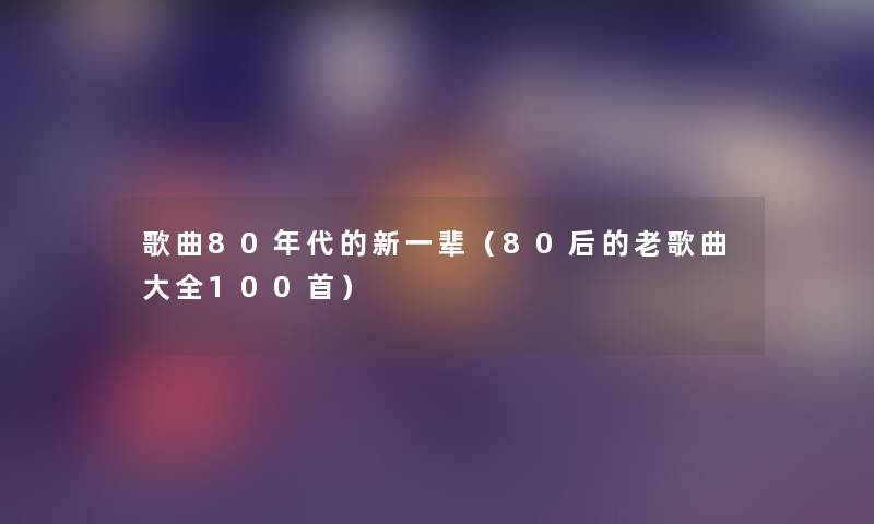 歌曲80年代的新一辈(80后的老歌曲大全几首) 歌曲80年代的新一辈(80后的老歌曲大全几首)