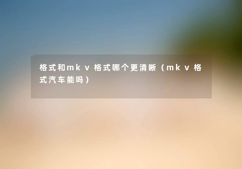 格式和mkv格式哪个更清晰(mkv格式汽车能吗) 格式和mkv格式哪个更清晰(mkv格式汽车能吗)