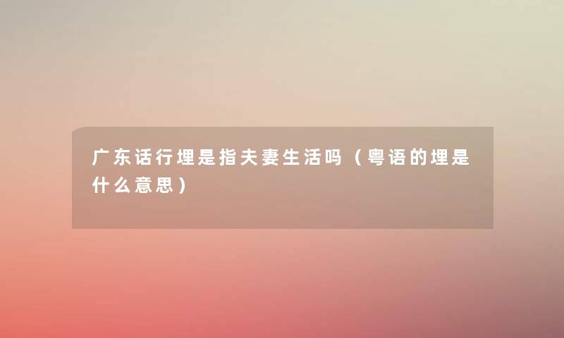 广东话行埋是指夫妻生活吗(粤语的埋是什么意思) 广东话行埋是指夫妻生活吗(粤语的埋是什么意思)