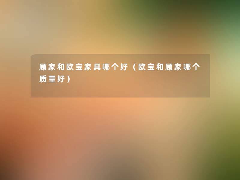 顾家和欧宝家具哪个好(欧宝和顾家哪个质量好) 顾家和欧宝家具哪个好(欧宝和顾家哪个质量好)