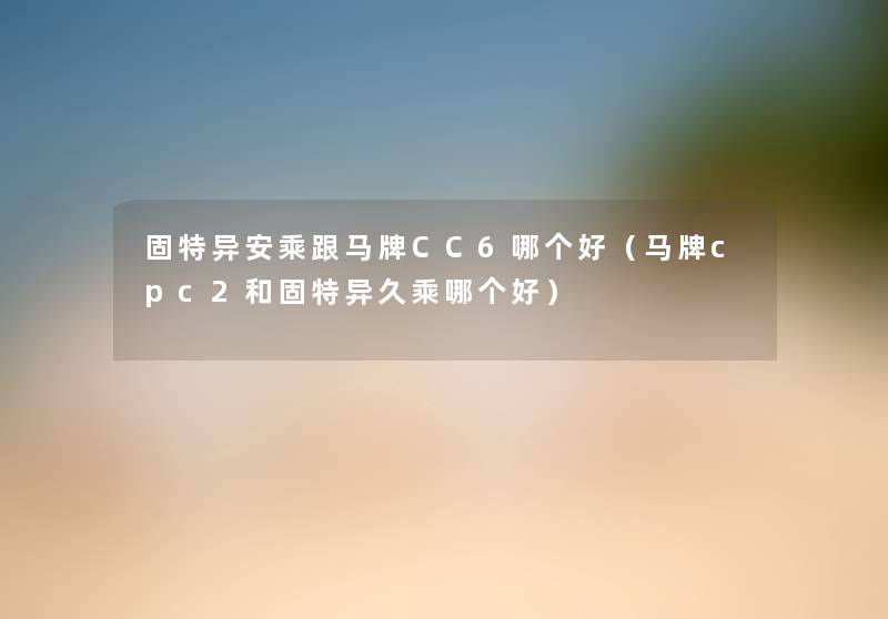 固特异安乘跟马牌CC6哪个好(马牌cpc2和固特异久乘哪个好) 固特异安乘跟马牌CC6哪个好(马牌cpc2和固特异久乘哪个好)