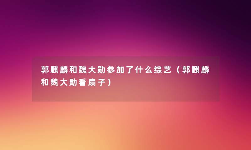 郭麒麟和魏大勋参加了什么综艺(郭麒麟和魏大勋看扇子) 郭麒麟和魏大勋参加了什么综艺(郭麒麟和魏大勋看扇子)