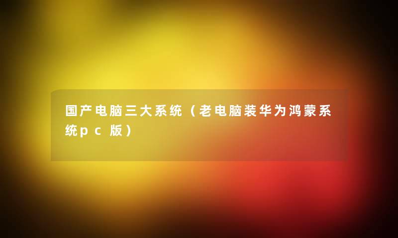 国产电脑三大系统(老电脑装华为鸿蒙系统pc版) 国产电脑三大系统(老电脑装华为鸿蒙系统pc版)