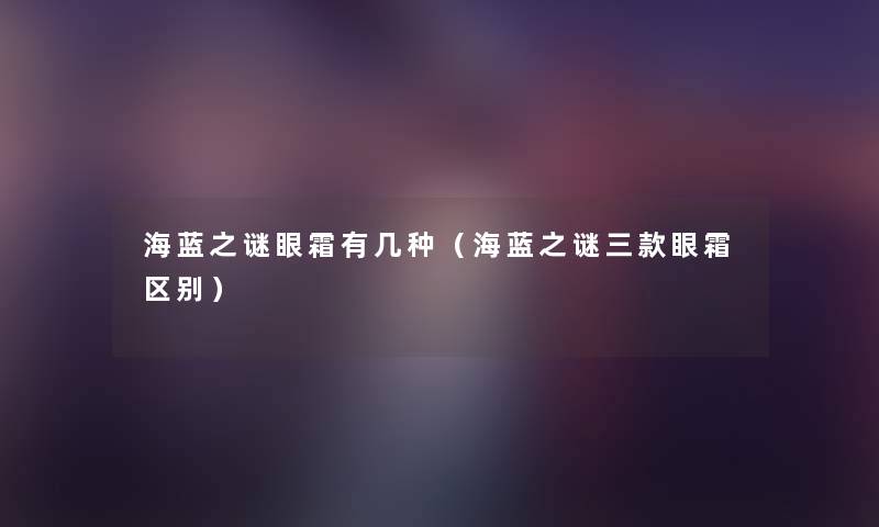 海蓝之谜眼霜有几种(海蓝之谜三款眼霜区别) 海蓝之谜眼霜有几种(海蓝之谜三款眼霜区别)