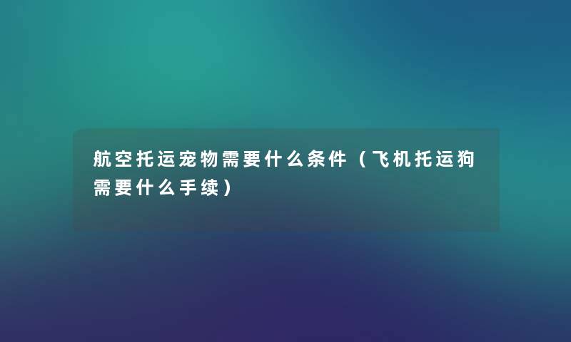 航空托运宠物需要什么条件(飞机托运狗需要什么手续) 航空托运宠物需要什么条件(飞机托运狗需要什么手续)