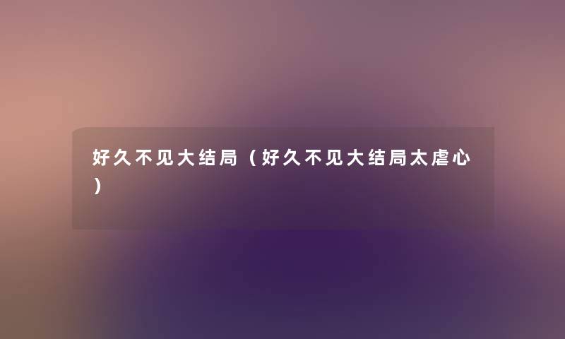 好久不见大结局(好久不见大结局太虐心) 好久不见大结局(好久不见大结局太虐心)