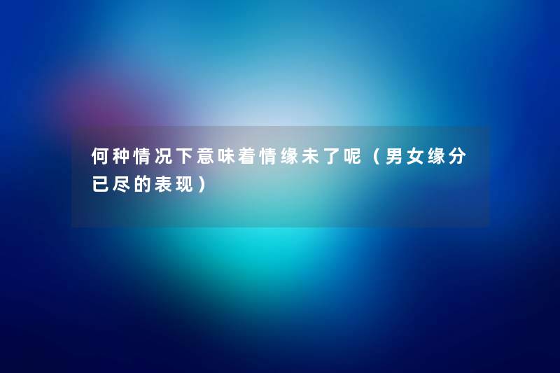 何种情况下意味着情缘未了呢(男女缘分已尽的表现) 何种情况下意味着情缘未了呢(男女缘分已尽的表现)