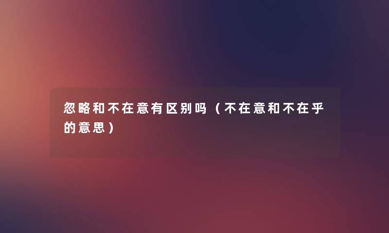 忽略和不在意有区别吗(不在意和不在乎的意思) 忽略和不在意有区别吗(不在意和不在乎的意思)
