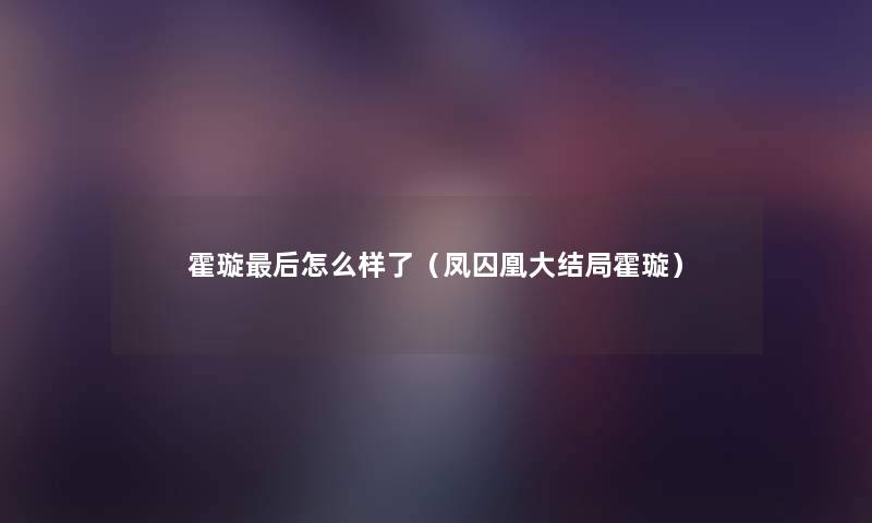 霍璇这里要说怎么样了(凤囚凰大结局霍璇) 霍璇这里要说怎么样了(凤囚凰大结局霍璇)
