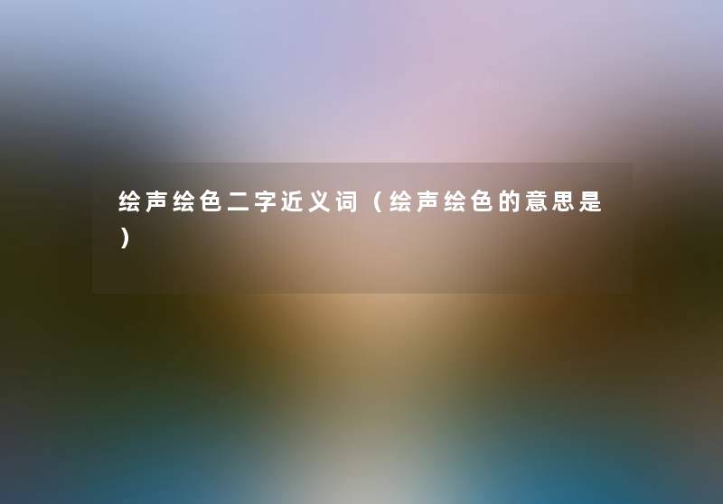 绘声绘色二字近义词（绘声绘色的意思是）