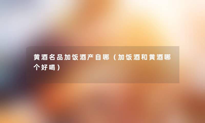 黄酒名品加饭酒产自哪(加饭酒和黄酒哪个好喝) 黄酒名品加饭酒产自哪(加饭酒和黄酒哪个好喝)