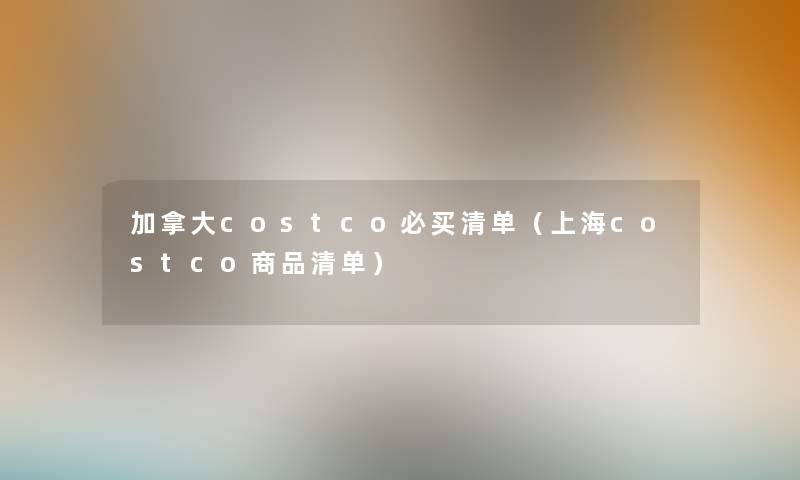 加拿大costco必买清单(上海costco商品清单) 加拿大costco必买清单(上海costco商品清单)