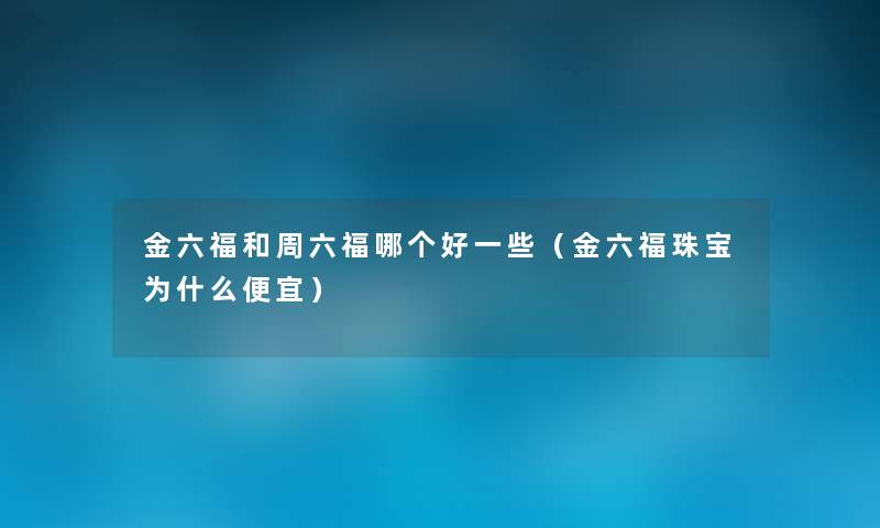 金六福和周六福哪个好一些(金六福珠宝为什么便宜) 金六福和周六福哪个好一些(金六福珠宝为什么便宜)