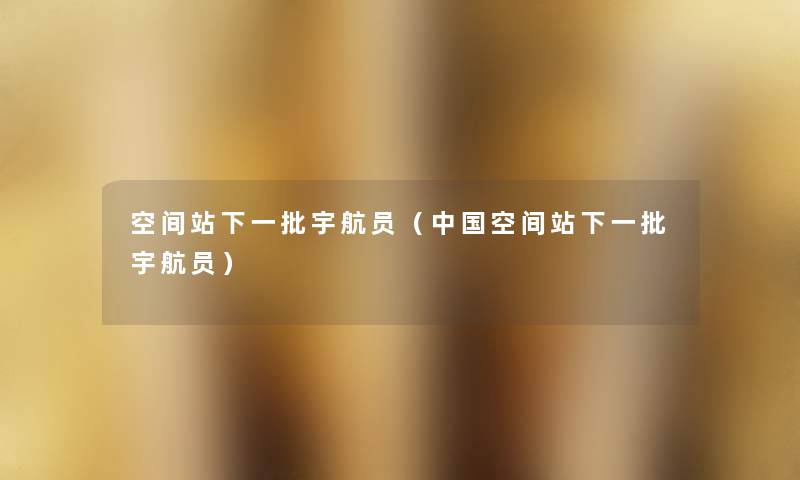 空间站下一批宇航员（中国空间站下一批宇航员）