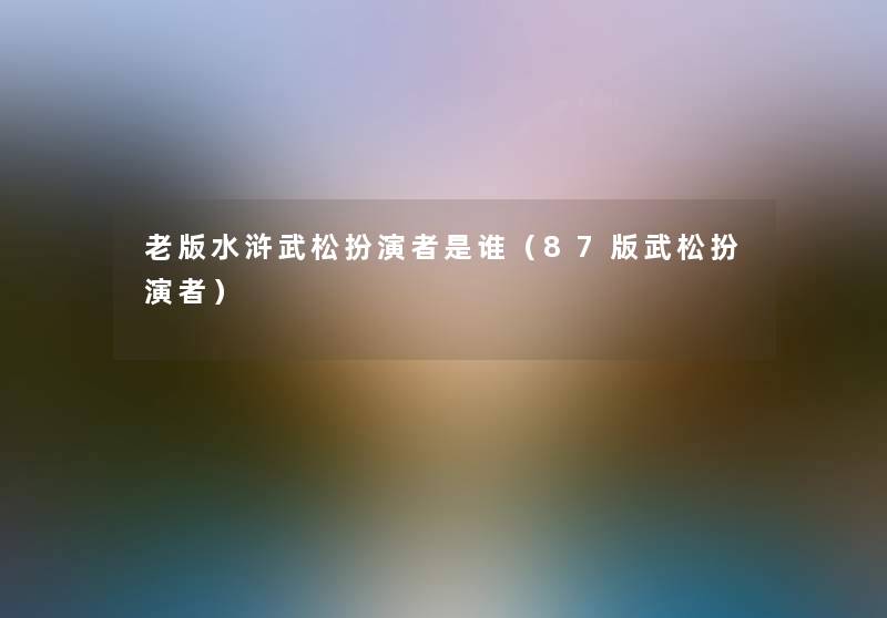 老版水浒武松扮演者是谁(87版武松扮演者) 老版水浒武松扮演者是谁(87版武松扮演者)
