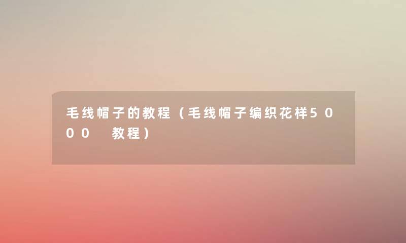 毛线帽子的教程(毛线帽子编织花样5000 教程) 毛线帽子的教程(毛线帽子编织花样5000 教程)