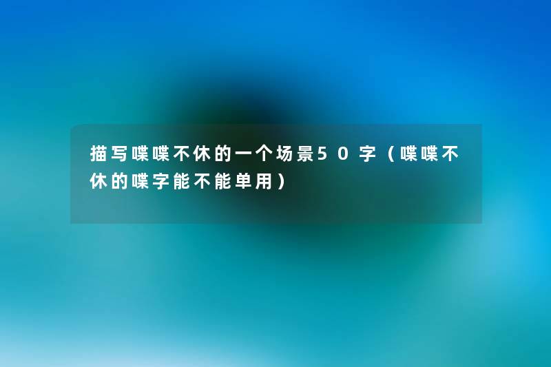 描写喋喋不休的一个场景50字(喋喋不休的喋字能不能单用) 描写喋喋不休的一个场景50字(喋喋不休的喋字能不能单用)