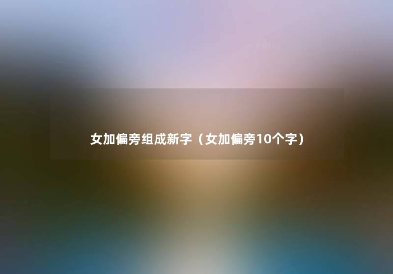 女加偏旁组成新字(女加偏旁10个字) 女加偏旁组成新字(女加偏旁10个字)