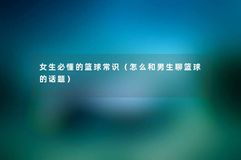 女生必懂的篮球常识(怎么和男生聊篮球的话题) 女生必懂的篮球常识(怎么和男生聊篮球的话题)