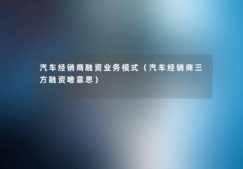 汽车经销商融资业务模式(汽车经销商三方融资啥意思) 汽车经销商融资业务模式(汽车经销商三方融资啥意思)