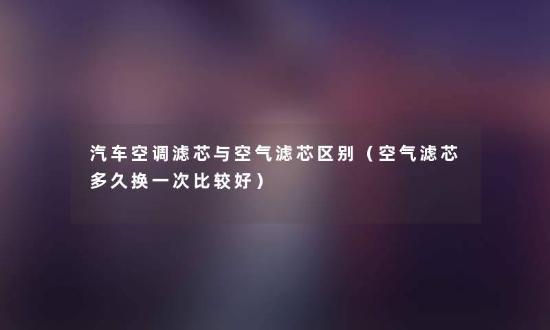 汽车空调滤芯与空气滤芯区别(空气滤芯多久换一次比较好) 汽车空调滤芯与空气滤芯区别(空气滤芯多久换一次比较好)