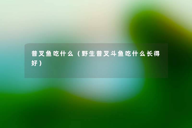 普叉鱼吃什么(野生普叉斗鱼吃什么长得好) 普叉鱼吃什么(野生普叉斗鱼吃什么长得好)