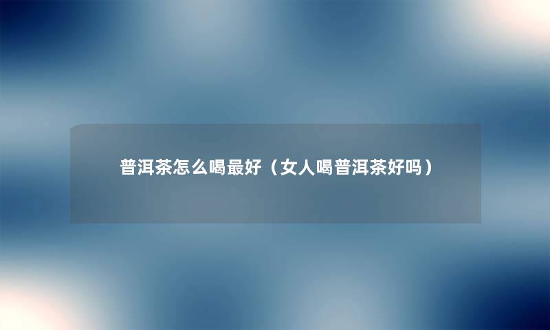 普洱茶怎么喝好（女人喝普洱茶好吗）