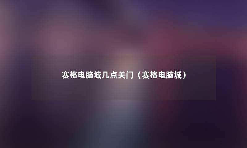 赛格电脑城几点关门(赛格电脑城) 赛格电脑城几点关门(赛格电脑城)