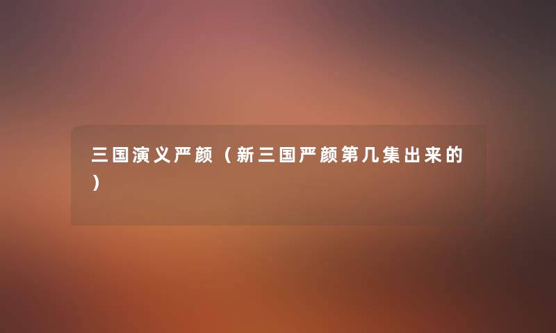 三国演义严颜(新三国严颜第几集出来的) 三国演义严颜(新三国严颜第几集出来的)