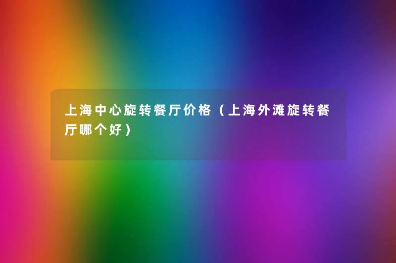 上海中心旋转餐厅价格(上海外滩旋转餐厅哪个好) 上海中心旋转餐厅价格(上海外滩旋转餐厅哪个好)