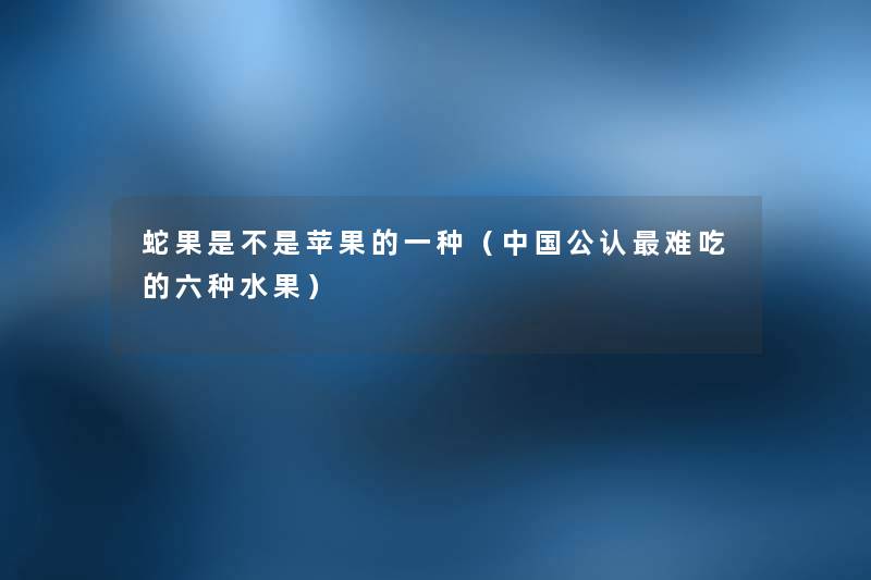 蛇果是不是苹果的一种(中国不错难吃的六种水果) 蛇果是不是苹果的一种(中国不错难吃的六种水果)