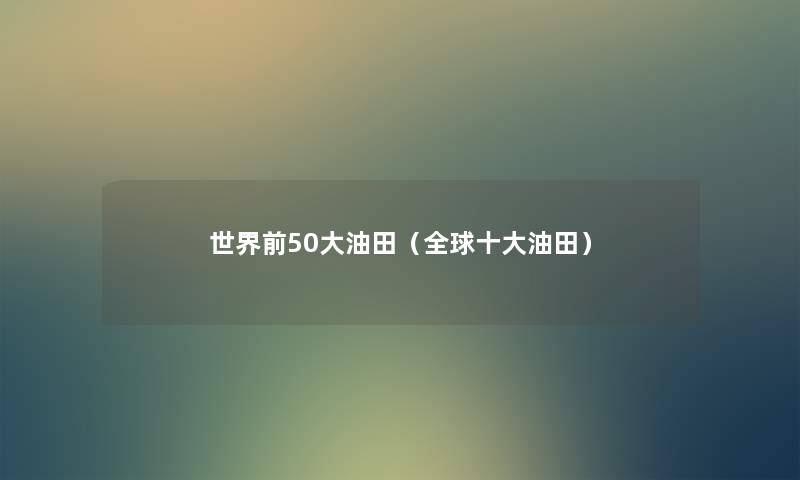世界前50大油田(全球一些油田) 世界前50大油田(全球一些油田)