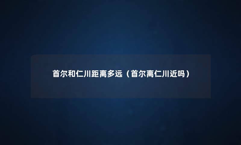 首尔和仁川距离多远(首尔离仁川近吗) 首尔和仁川距离多远(首尔离仁川近吗)