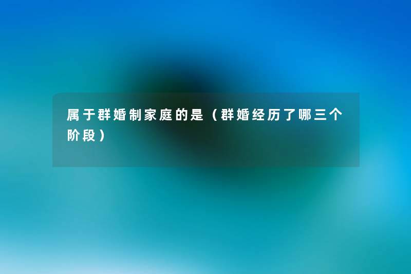属于群婚制家庭的是(群婚经历了哪三个阶段) 属于群婚制家庭的是(群婚经历了哪三个阶段)