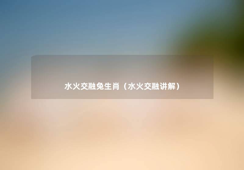 水火交融兔生肖(水火交融讲解) 水火交融兔生肖(水火交融讲解)