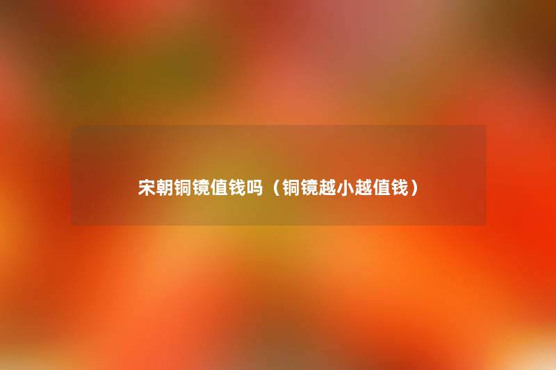 宋朝铜镜值钱吗(铜镜越小越值钱) 宋朝铜镜值钱吗(铜镜越小越值钱)