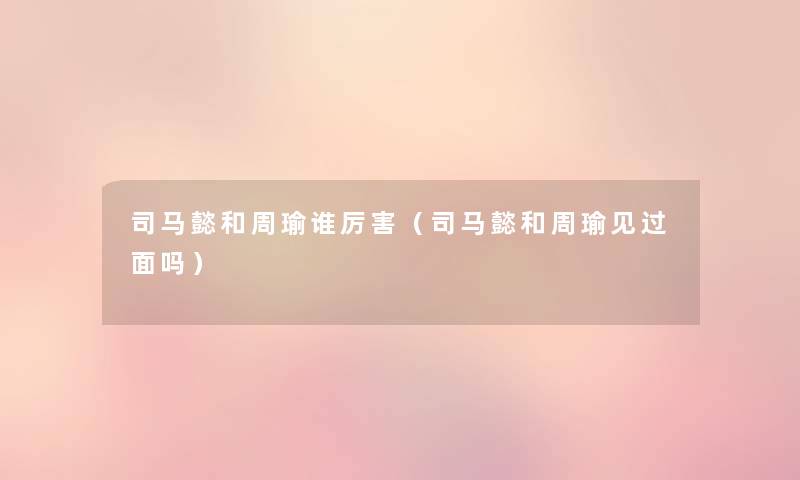 司马懿和周瑜谁厉害(司马懿和周瑜见过面吗) 司马懿和周瑜谁厉害(司马懿和周瑜见过面吗)