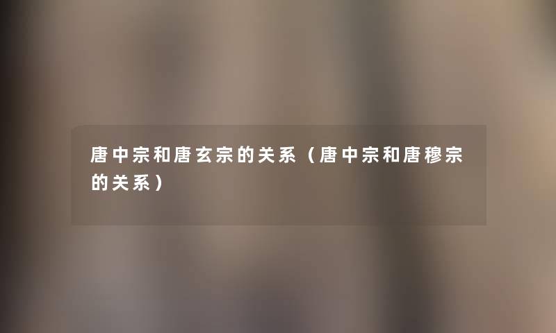唐中宗和唐玄宗的关系(唐中宗和唐穆宗的关系) 唐中宗和唐玄宗的关系(唐中宗和唐穆宗的关系)