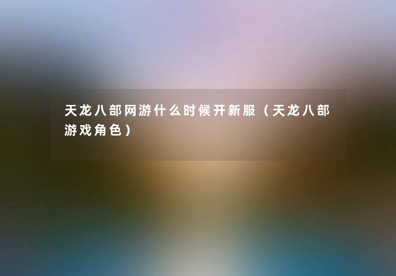 天龙八部网游什么时候开新服(天龙八部游戏角色) 天龙八部网游什么时候开新服(天龙八部游戏角色)